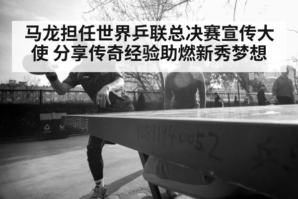 马龙担任世界乒联总决赛宣传大使 分享传奇经验助燃新秀梦想